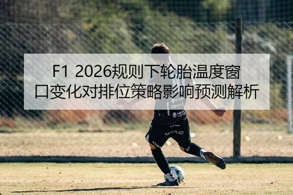 F1 2026规则下轮胎温度窗口变化对排位策略影响预测解析